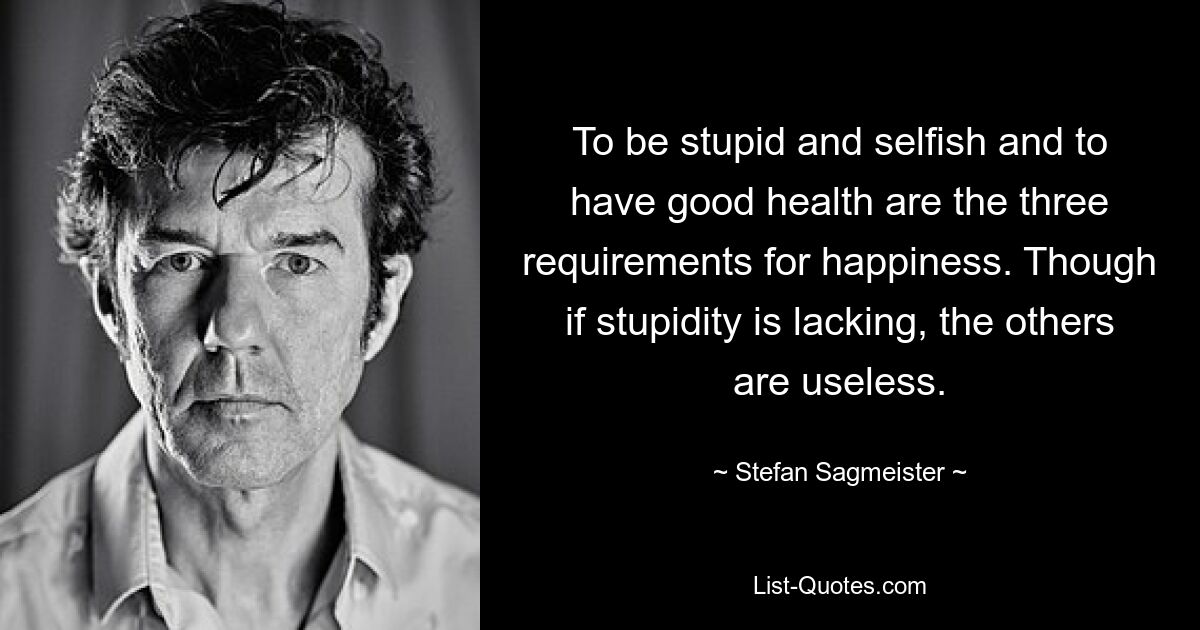 To be stupid and selfish and to have good health are the three requirements for happiness. Though if stupidity is lacking, the others are useless. — © Stefan Sagmeister