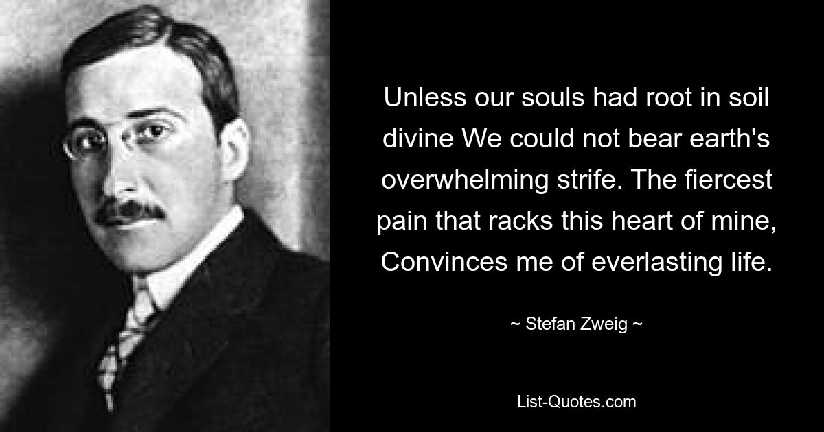 Unless our souls had root in soil divine We could not bear earth's overwhelming strife. The fiercest pain that racks this heart of mine, Convinces me of everlasting life. — © Stefan Zweig