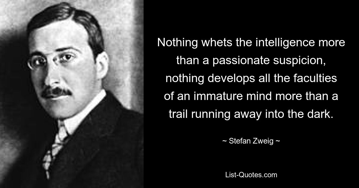 Nothing whets the intelligence more than a passionate suspicion, nothing develops all the faculties of an immature mind more than a trail running away into the dark. — © Stefan Zweig