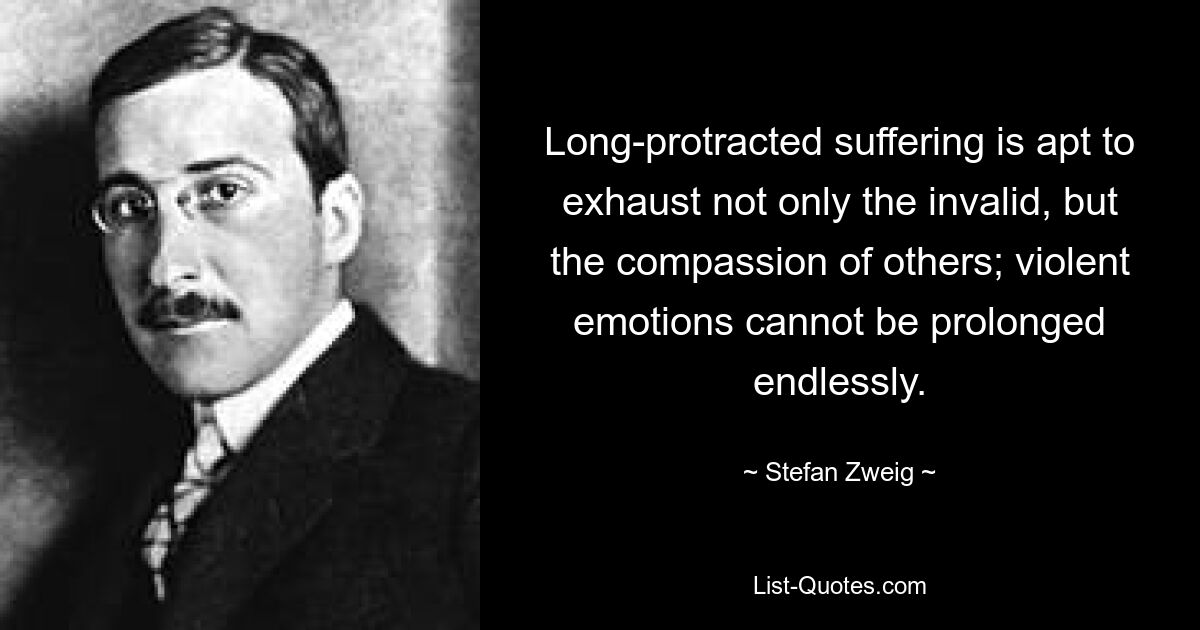 Long-protracted suffering is apt to exhaust not only the invalid, but the compassion of others; violent emotions cannot be prolonged endlessly. — © Stefan Zweig