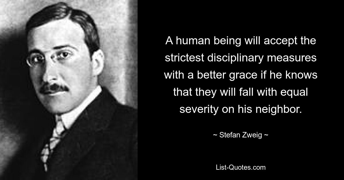 A human being will accept the strictest disciplinary measures with a better grace if he knows that they will fall with equal severity on his neighbor. — © Stefan Zweig