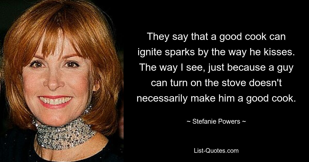 They say that a good cook can ignite sparks by the way he kisses. The way I see, just because a guy can turn on the stove doesn't necessarily make him a good cook. — © Stefanie Powers