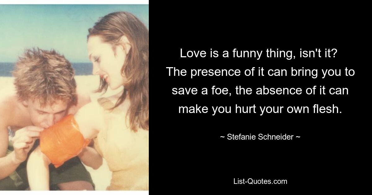 Love is a funny thing, isn't it?  The presence of it can bring you to save a foe, the absence of it can make you hurt your own flesh. — © Stefanie Schneider