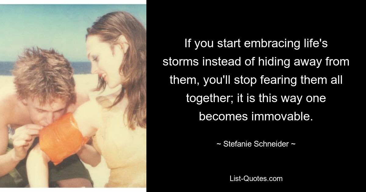 If you start embracing life's storms instead of hiding away from them, you'll stop fearing them all together; it is this way one becomes immovable. — © Stefanie Schneider