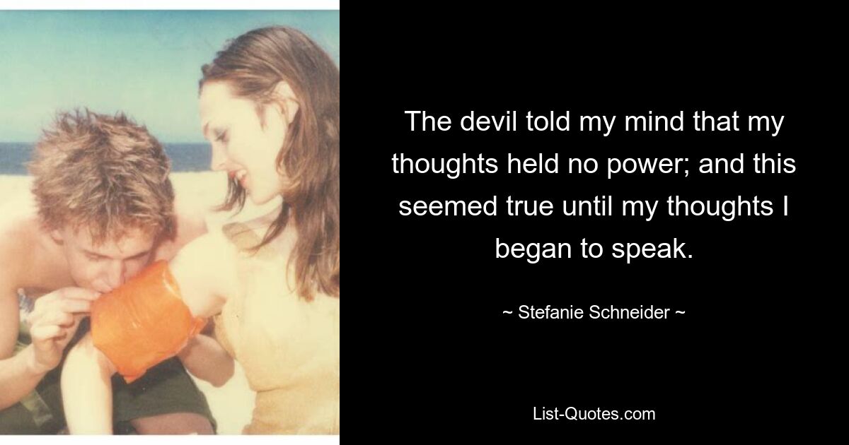 The devil told my mind that my thoughts held no power; and this seemed true until my thoughts I began to speak. — © Stefanie Schneider