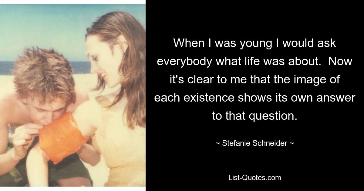 When I was young I would ask everybody what life was about.  Now it's clear to me that the image of each existence shows its own answer to that question. — © Stefanie Schneider