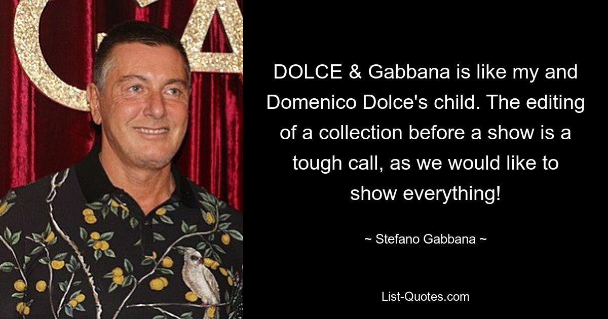 DOLCE & Gabbana is like my and Domenico Dolce's child. The editing of a collection before a show is a tough call, as we would like to show everything! — © Stefano Gabbana