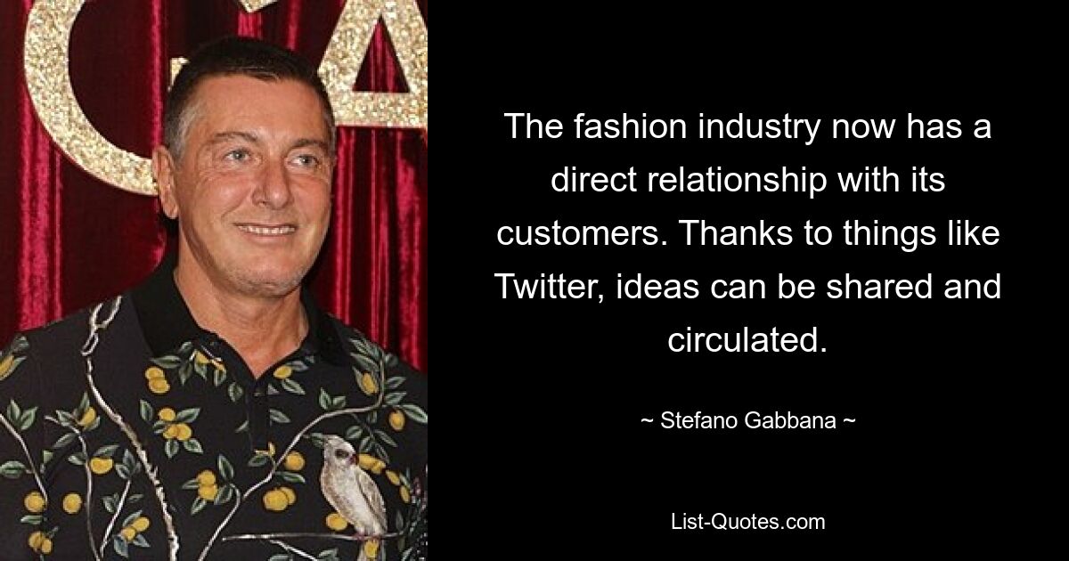 The fashion industry now has a direct relationship with its customers. Thanks to things like Twitter, ideas can be shared and circulated. — © Stefano Gabbana