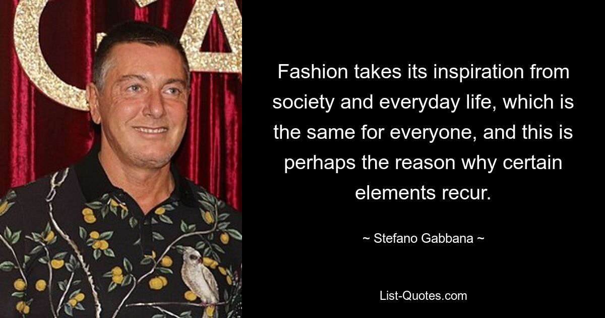 Fashion takes its inspiration from society and everyday life, which is the same for everyone, and this is perhaps the reason why certain elements recur. — © Stefano Gabbana