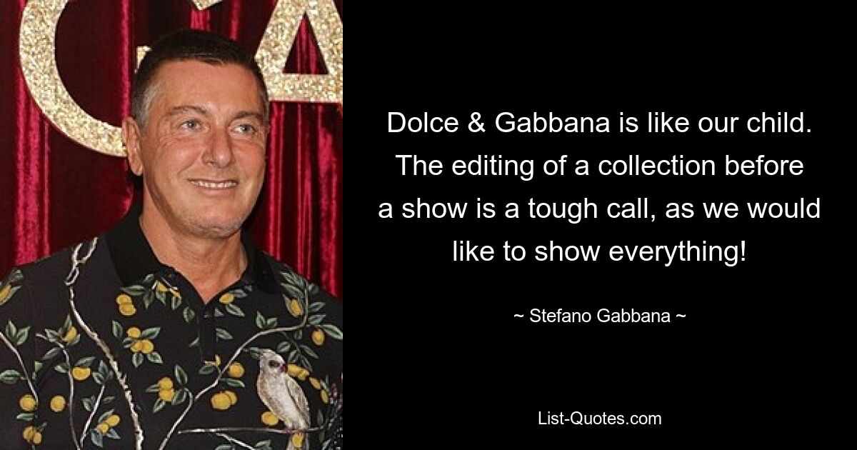 Dolce & Gabbana is like our child. The editing of a collection before a show is a tough call, as we would like to show everything! — © Stefano Gabbana