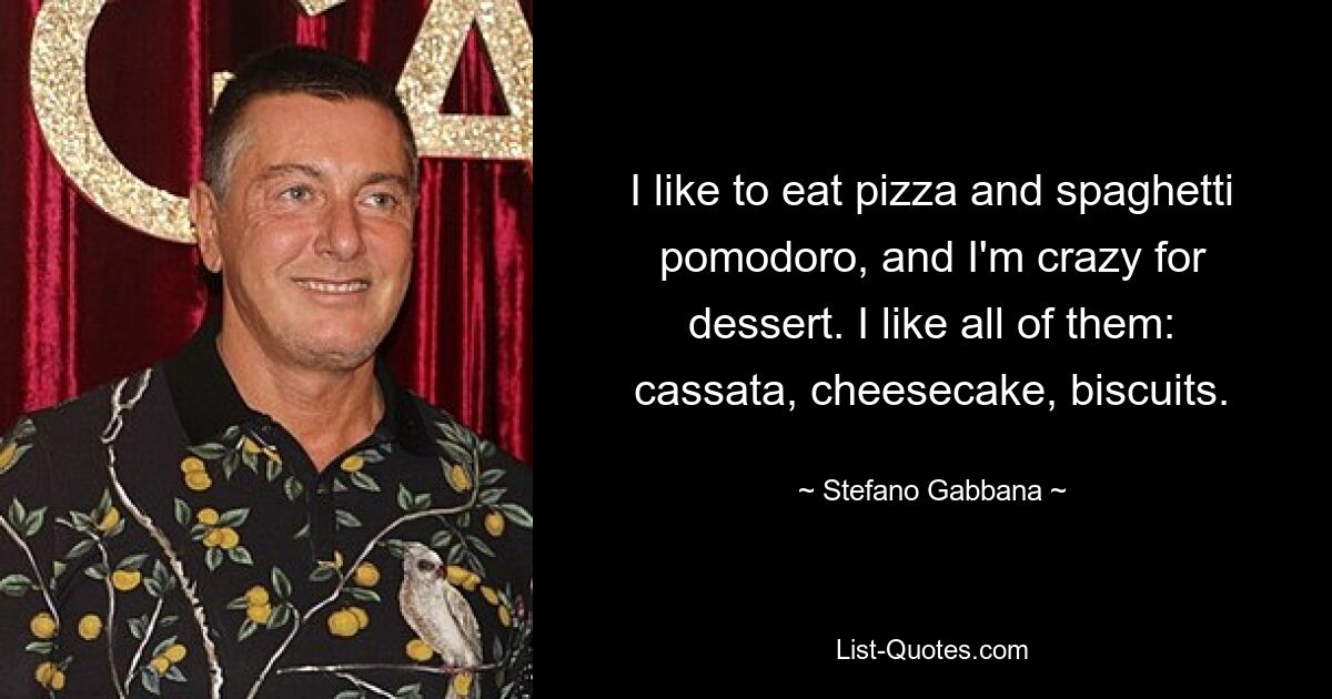 I like to eat pizza and spaghetti pomodoro, and I'm crazy for dessert. I like all of them: cassata, cheesecake, biscuits. — © Stefano Gabbana