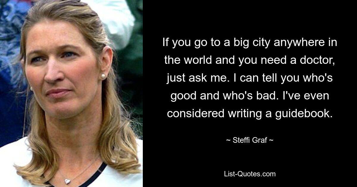 If you go to a big city anywhere in the world and you need a doctor, just ask me. I can tell you who's good and who's bad. I've even considered writing a guidebook. — © Steffi Graf