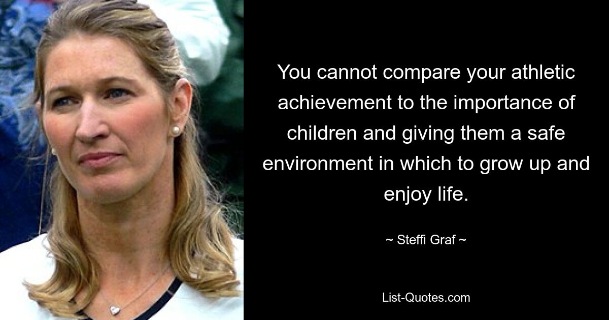 You cannot compare your athletic achievement to the importance of children and giving them a safe environment in which to grow up and enjoy life. — © Steffi Graf