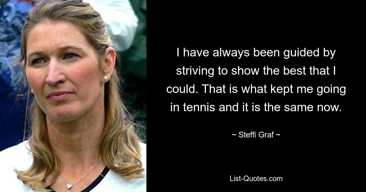 I have always been guided by striving to show the best that I could. That is what kept me going in tennis and it is the same now. — © Steffi Graf