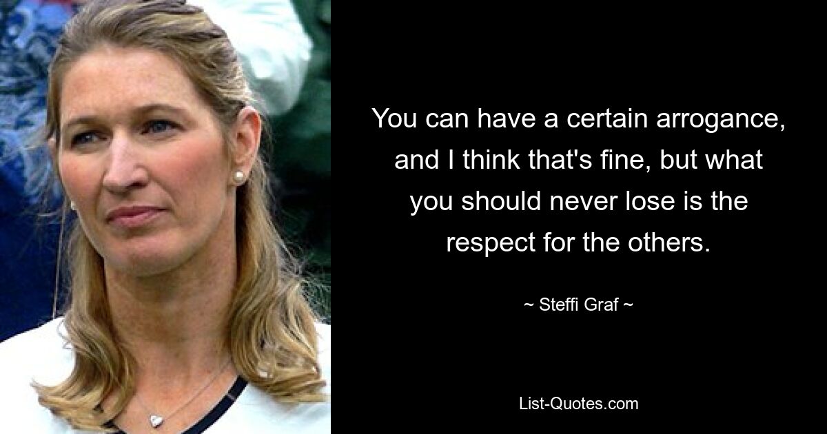 You can have a certain arrogance, and I think that's fine, but what you should never lose is the respect for the others. — © Steffi Graf