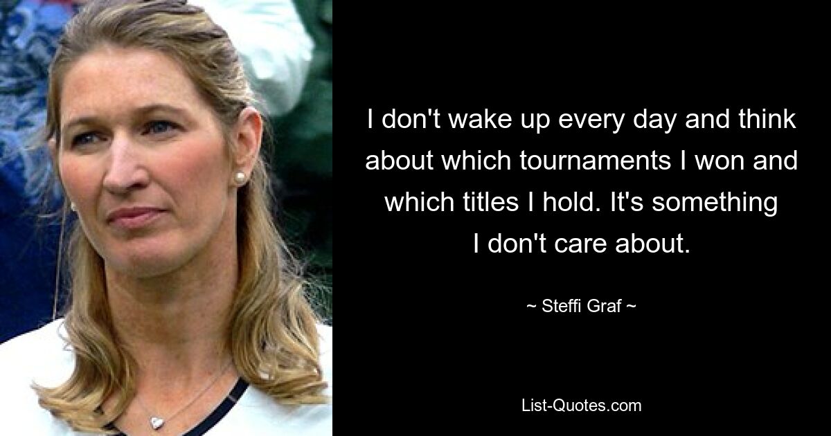 I don't wake up every day and think about which tournaments I won and which titles I hold. It's something I don't care about. — © Steffi Graf