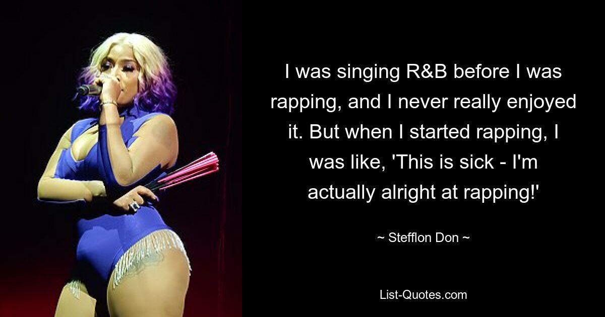 I was singing R&B before I was rapping, and I never really enjoyed it. But when I started rapping, I was like, 'This is sick - I'm actually alright at rapping!' — © Stefflon Don