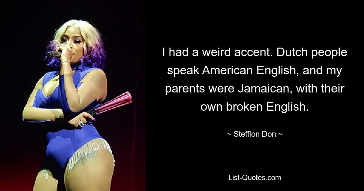 I had a weird accent. Dutch people speak American English, and my parents were Jamaican, with their own broken English. — © Stefflon Don