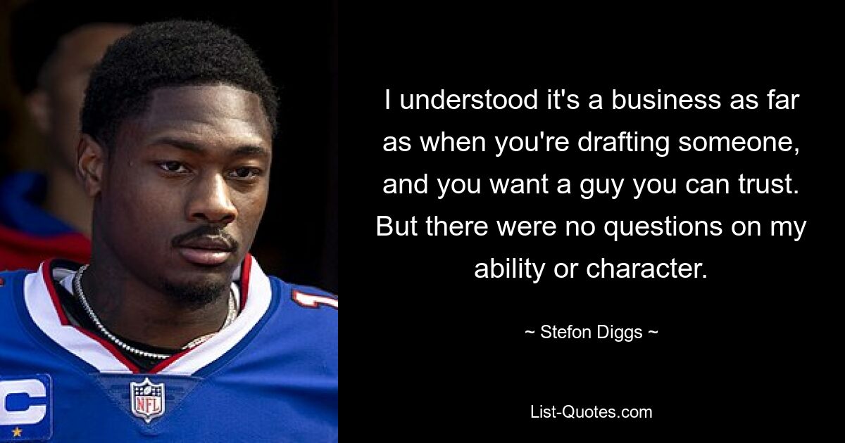 I understood it's a business as far as when you're drafting someone, and you want a guy you can trust. But there were no questions on my ability or character. — © Stefon Diggs