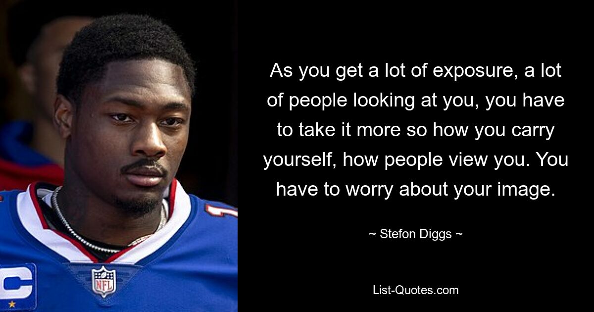 As you get a lot of exposure, a lot of people looking at you, you have to take it more so how you carry yourself, how people view you. You have to worry about your image. — © Stefon Diggs