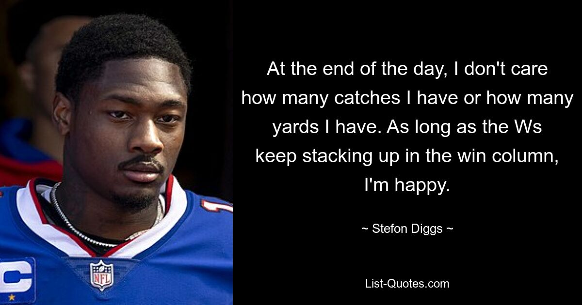 At the end of the day, I don't care how many catches I have or how many yards I have. As long as the Ws keep stacking up in the win column, I'm happy. — © Stefon Diggs