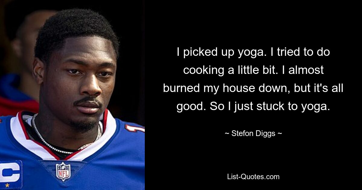 I picked up yoga. I tried to do cooking a little bit. I almost burned my house down, but it's all good. So I just stuck to yoga. — © Stefon Diggs