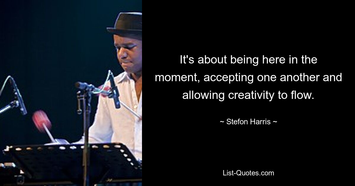 It's about being here in the moment, accepting one another and allowing creativity to flow. — © Stefon Harris