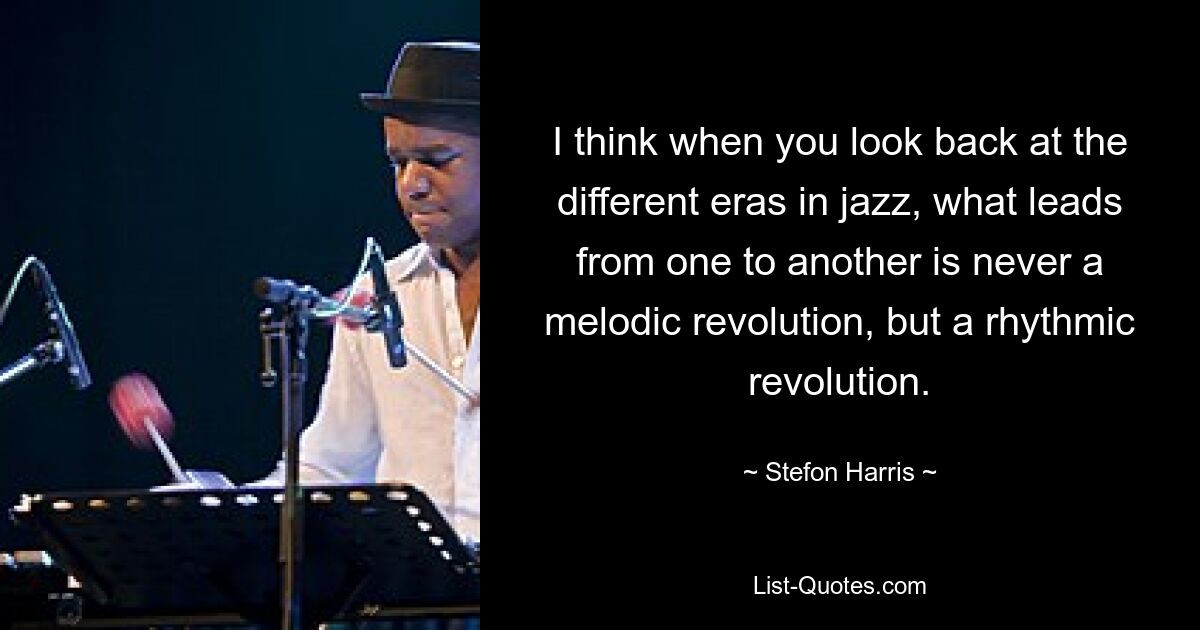 I think when you look back at the different eras in jazz, what leads from one to another is never a melodic revolution, but a rhythmic revolution. — © Stefon Harris