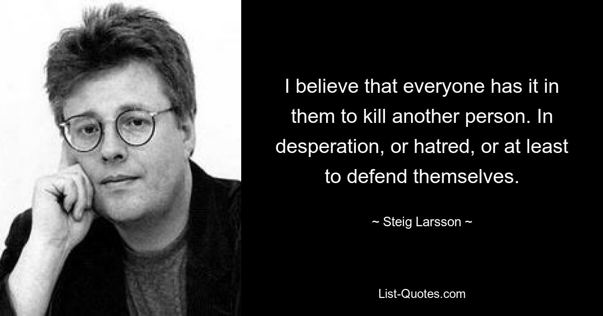 I believe that everyone has it in them to kill another person. In desperation, or hatred, or at least to defend themselves. — © Steig Larsson