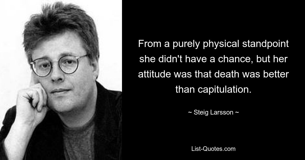 From a purely physical standpoint she didn't have a chance, but her attitude was that death was better than capitulation. — © Steig Larsson