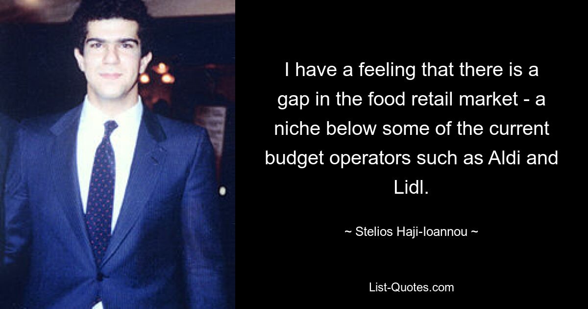 I have a feeling that there is a gap in the food retail market - a niche below some of the current budget operators such as Aldi and Lidl. — © Stelios Haji-Ioannou