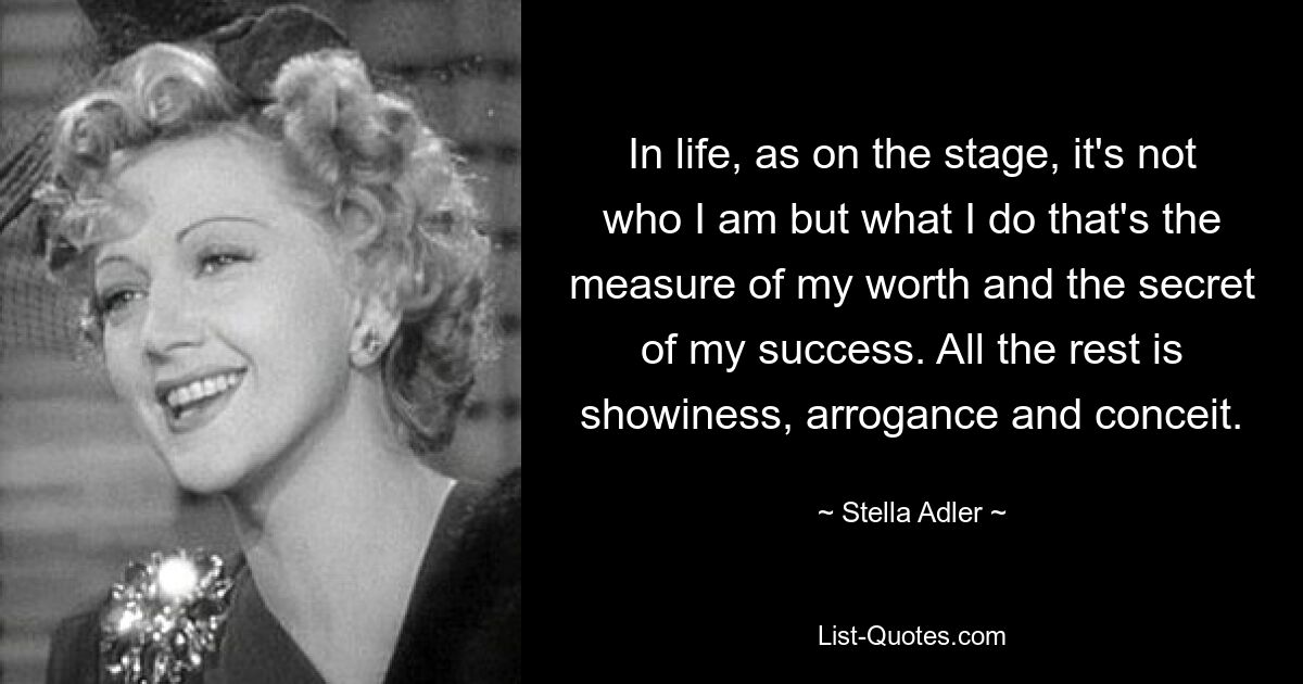 In life, as on the stage, it's not who I am but what I do that's the measure of my worth and the secret of my success. All the rest is showiness, arrogance and conceit. — © Stella Adler