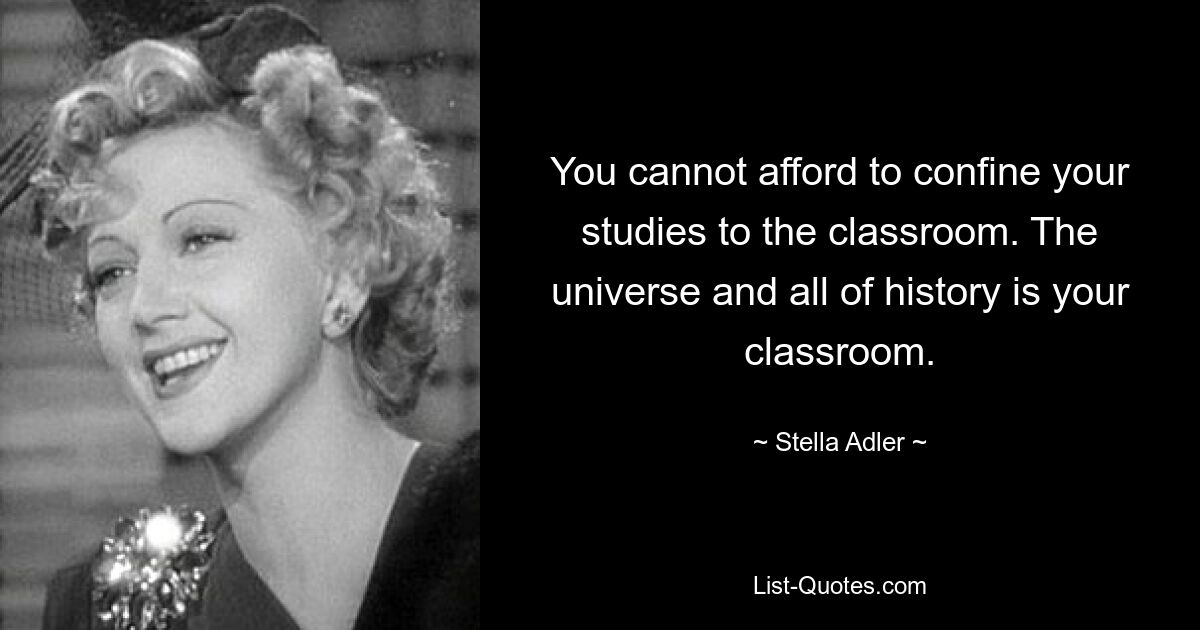 You cannot afford to confine your studies to the classroom. The universe and all of history is your classroom. — © Stella Adler