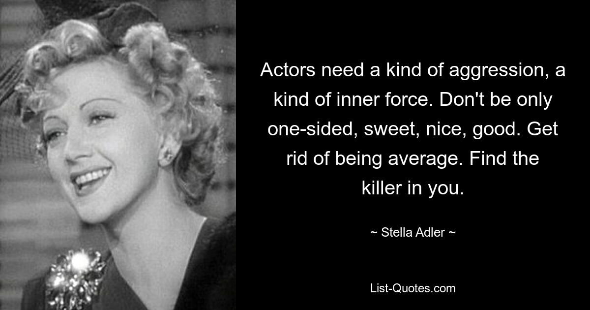 Actors need a kind of aggression, a kind of inner force. Don't be only one-sided, sweet, nice, good. Get rid of being average. Find the killer in you. — © Stella Adler