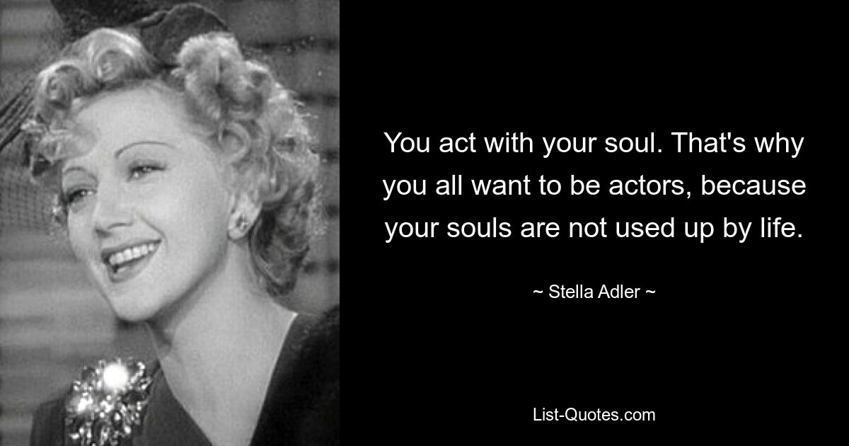 You act with your soul. That's why you all want to be actors, because your souls are not used up by life. — © Stella Adler