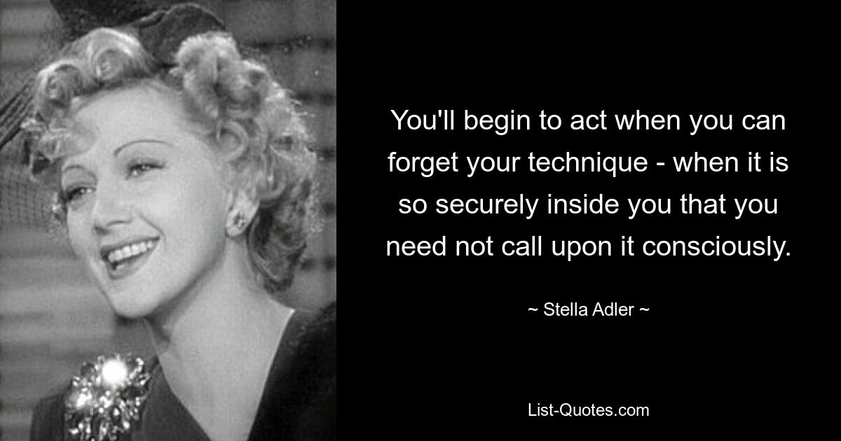 You'll begin to act when you can forget your technique - when it is so securely inside you that you need not call upon it consciously. — © Stella Adler