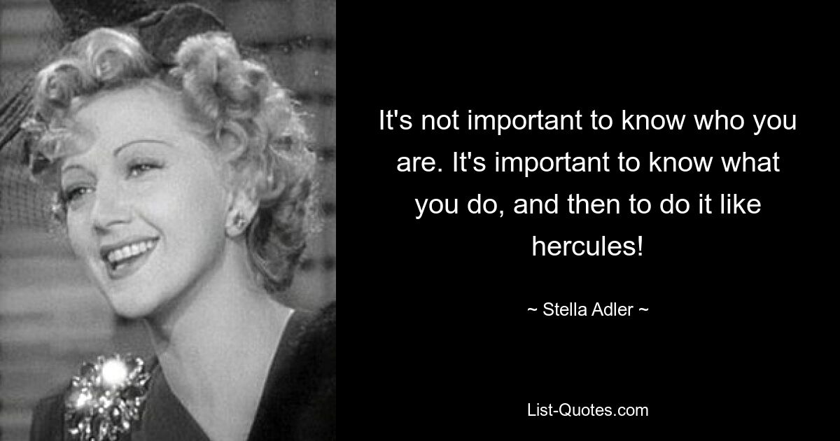 It's not important to know who you are. It's important to know what you do, and then to do it like hercules! — © Stella Adler