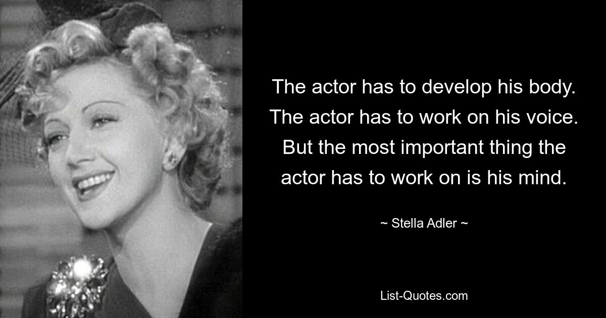 The actor has to develop his body. The actor has to work on his voice. But the most important thing the actor has to work on is his mind. — © Stella Adler