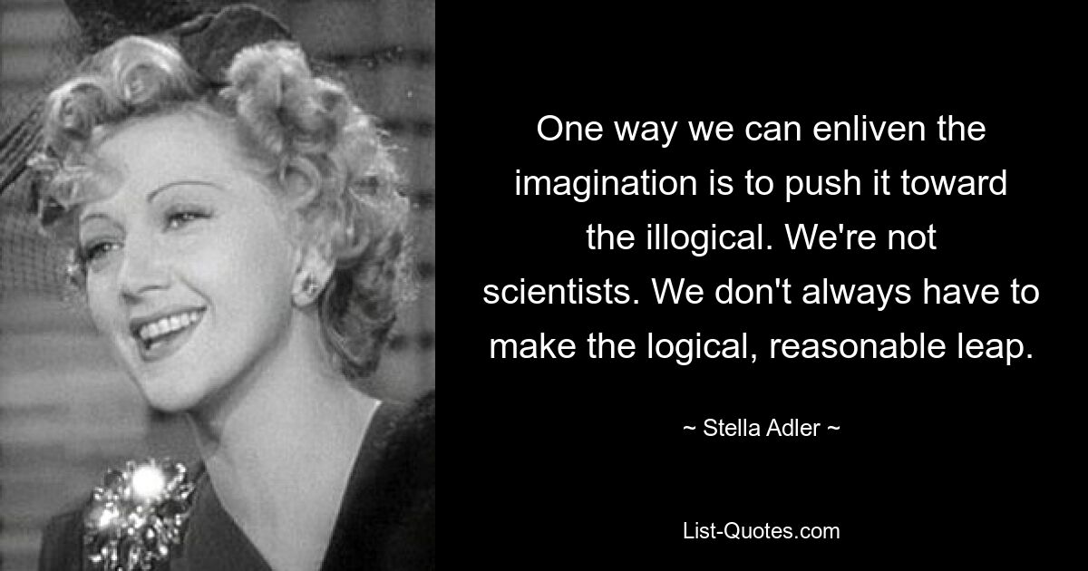 One way we can enliven the imagination is to push it toward the illogical. We're not scientists. We don't always have to make the logical, reasonable leap. — © Stella Adler