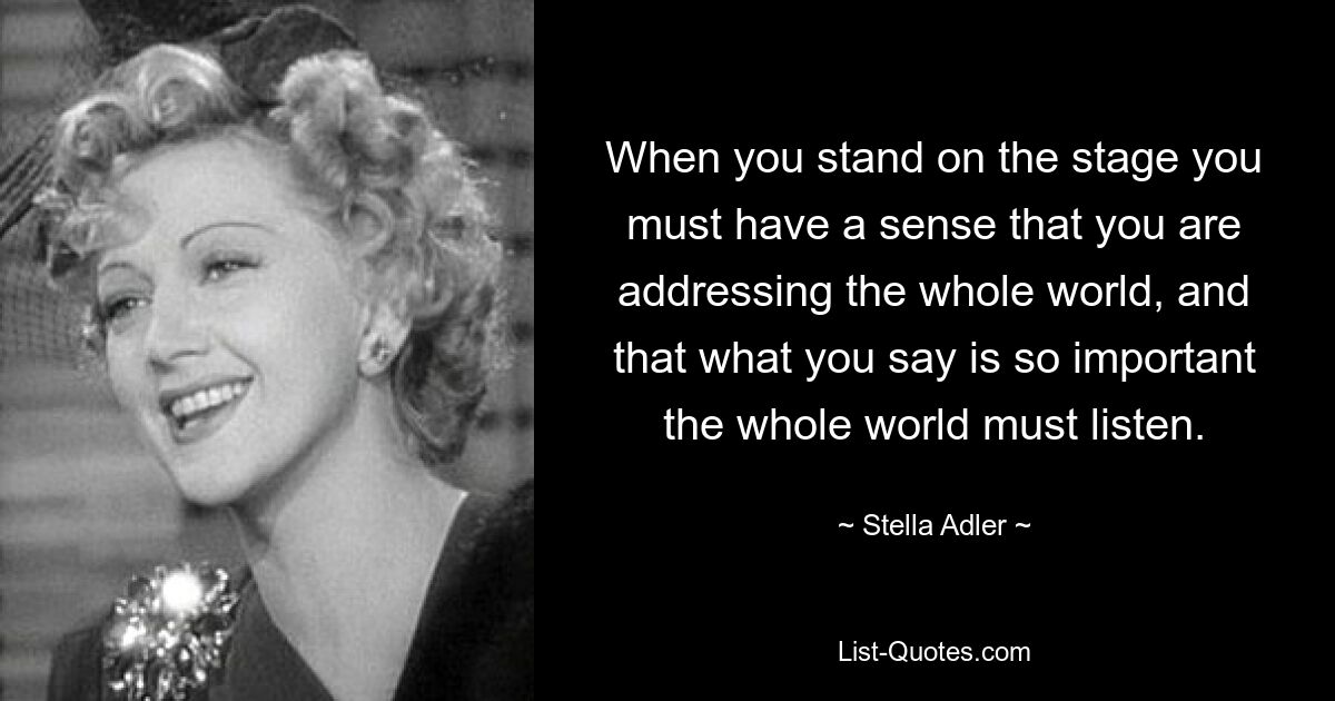 When you stand on the stage you must have a sense that you are addressing the whole world, and that what you say is so important the whole world must listen. — © Stella Adler