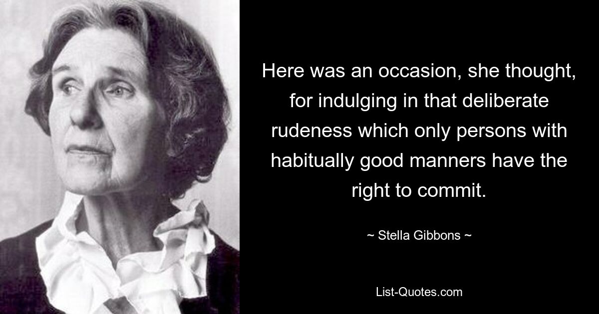 Here was an occasion, she thought, for indulging in that deliberate rudeness which only persons with habitually good manners have the right to commit. — © Stella Gibbons