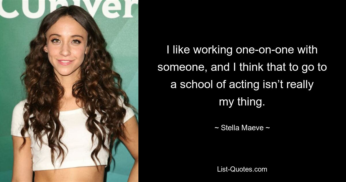 I like working one-on-one with someone, and I think that to go to a school of acting isn’t really my thing. — © Stella Maeve