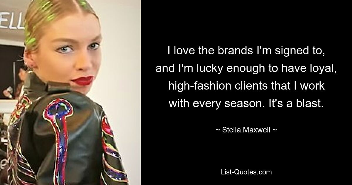 I love the brands I'm signed to, and I'm lucky enough to have loyal, high-fashion clients that I work with every season. It's a blast. — © Stella Maxwell