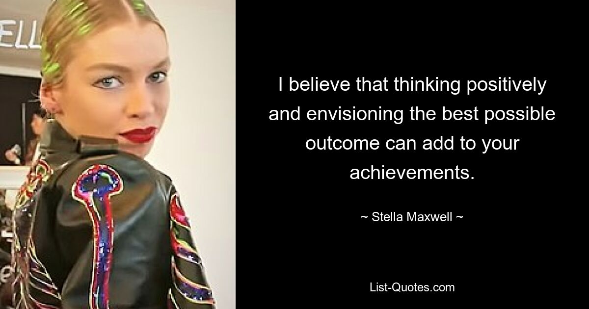 I believe that thinking positively and envisioning the best possible outcome can add to your achievements. — © Stella Maxwell