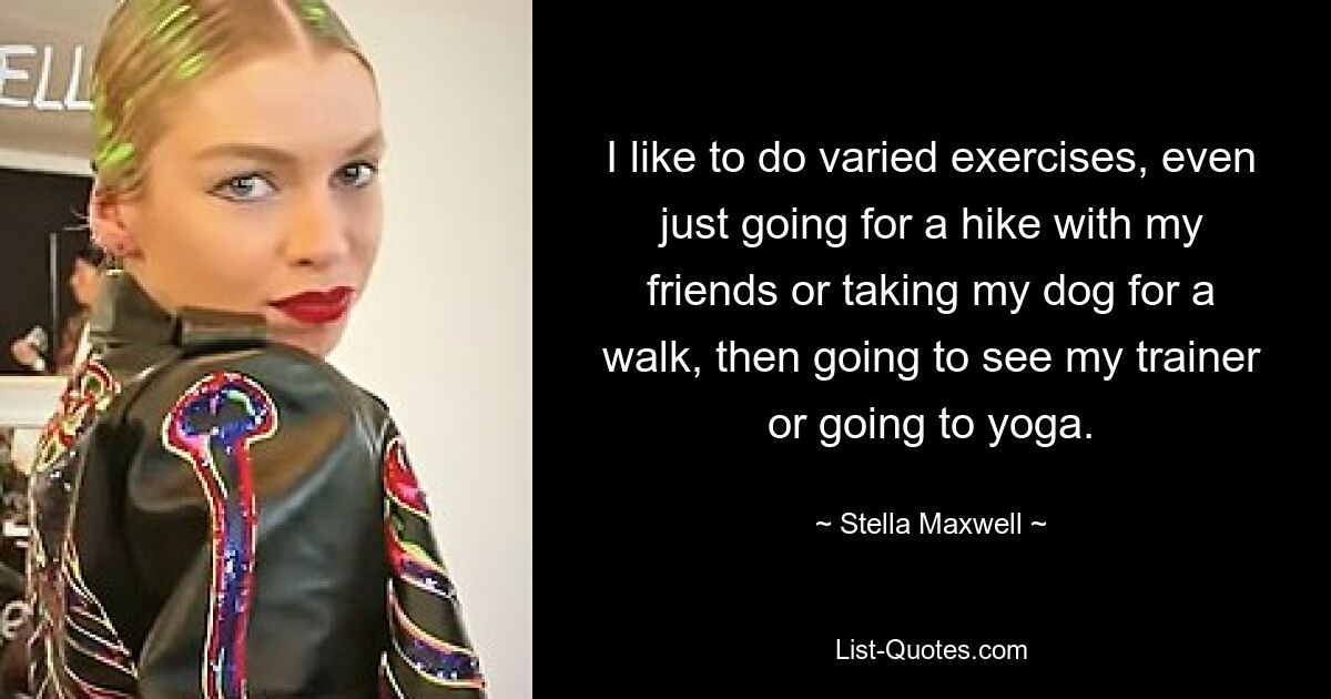 I like to do varied exercises, even just going for a hike with my friends or taking my dog for a walk, then going to see my trainer or going to yoga. — © Stella Maxwell