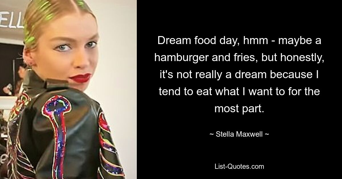 Dream food day, hmm - maybe a hamburger and fries, but honestly, it's not really a dream because I tend to eat what I want to for the most part. — © Stella Maxwell