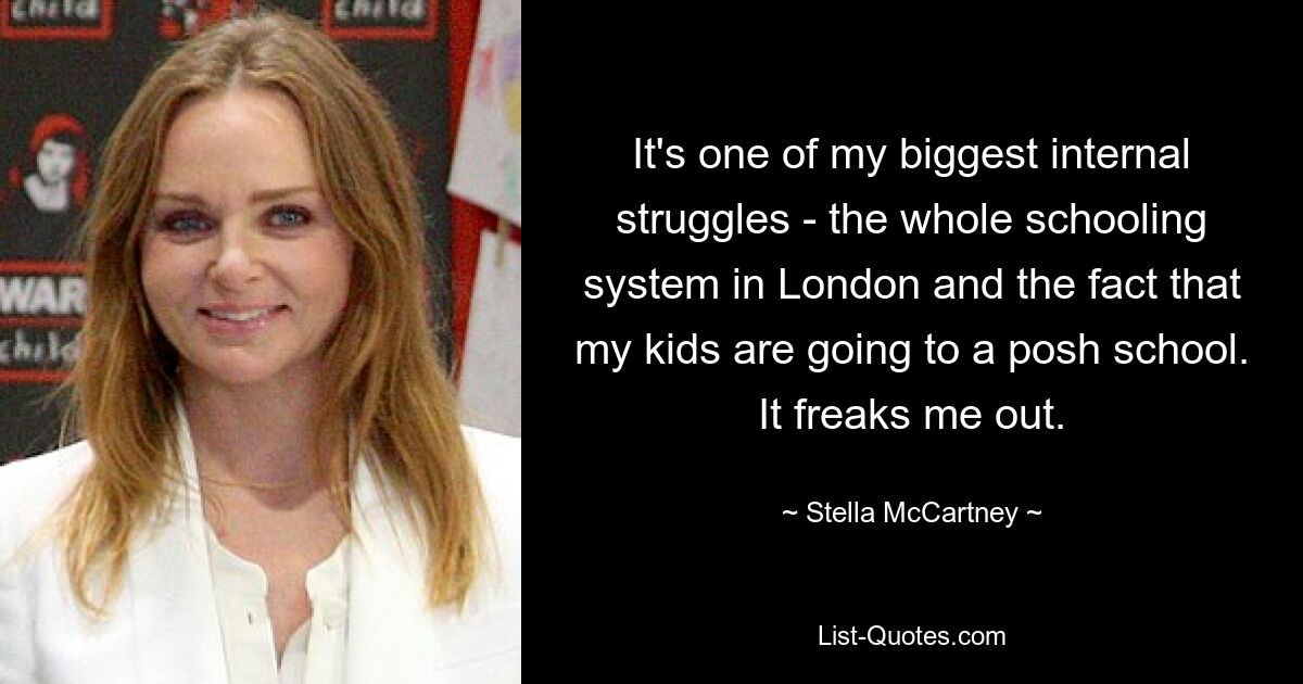 It's one of my biggest internal struggles - the whole schooling system in London and the fact that my kids are going to a posh school. It freaks me out. — © Stella McCartney