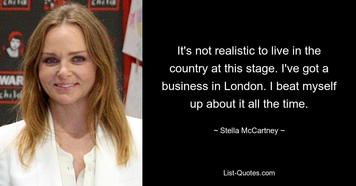 It's not realistic to live in the country at this stage. I've got a business in London. I beat myself up about it all the time. — © Stella McCartney