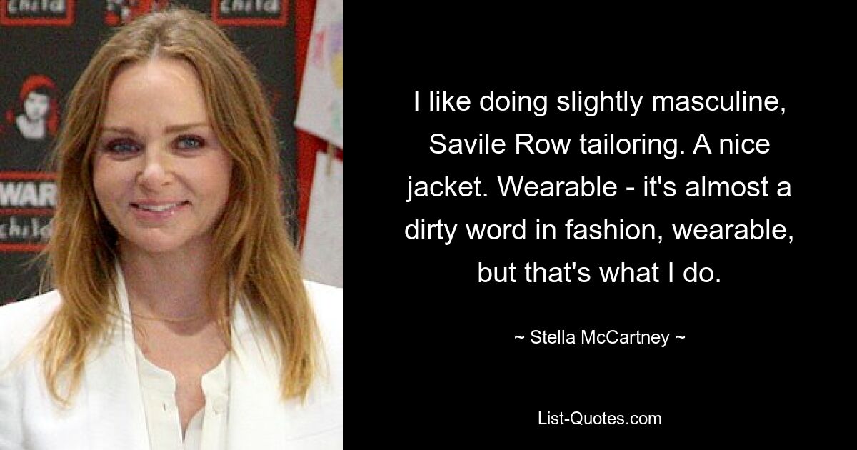 I like doing slightly masculine, Savile Row tailoring. A nice jacket. Wearable - it's almost a dirty word in fashion, wearable, but that's what I do. — © Stella McCartney