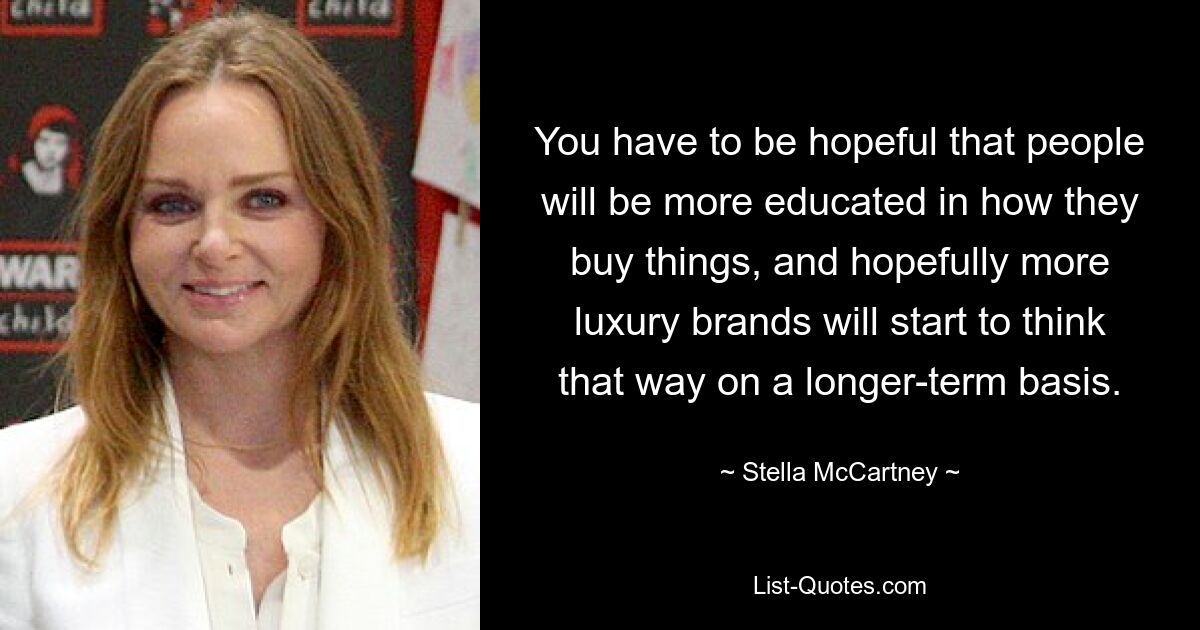 You have to be hopeful that people will be more educated in how they buy things, and hopefully more luxury brands will start to think that way on a longer-term basis. — © Stella McCartney